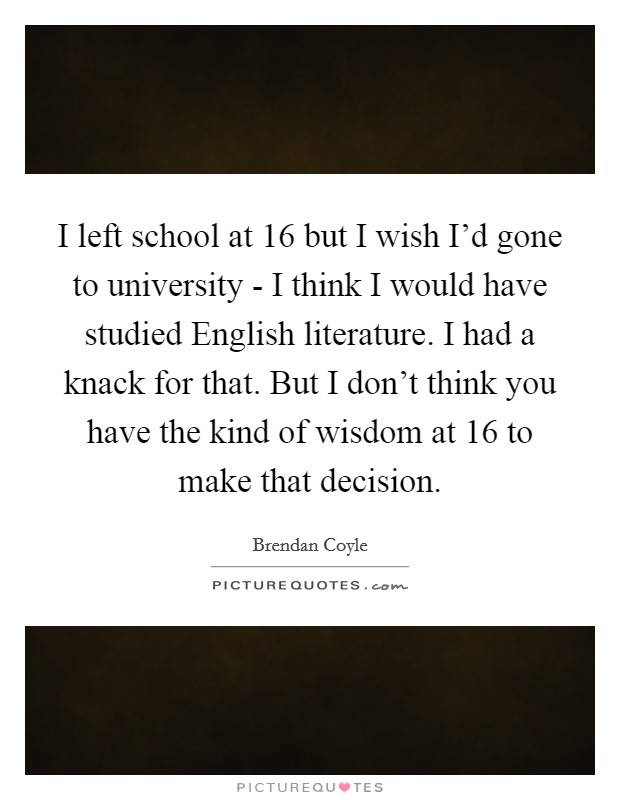 I left school at 16 but I wish I'd gone to university - I think I would have studied English literature. I had a knack for that. But I don't think you have the kind of wisdom at 16 to make that decision Picture Quote #1