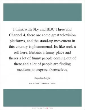 I think with Sky and BBC Three and Channel 4, there are some great television platforms, and the stand-up movement in this country is phenomenal. Its like rock n roll here. Britains a funny place and theres a lot of funny people coming out of there and a lot of people are finding mediums to express themselves Picture Quote #1