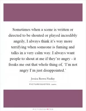 Sometimes when a scene is written or directed to be shouted or played incredibly angrily, I always think it’s way more terrifying when someone is fuming and talks in a very calm way. I always want people to shout at me if they’re angry - it freaks me out that whole thing of, ‘I’m not angry I’m just disappointed.’ Picture Quote #1