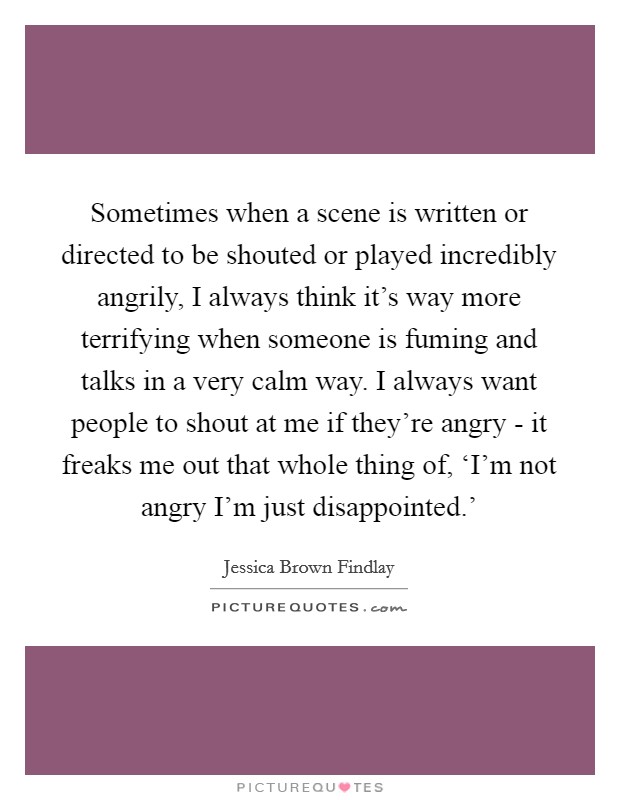 Sometimes when a scene is written or directed to be shouted or played incredibly angrily, I always think it's way more terrifying when someone is fuming and talks in a very calm way. I always want people to shout at me if they're angry - it freaks me out that whole thing of, ‘I'm not angry I'm just disappointed.' Picture Quote #1