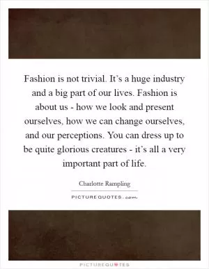Fashion is not trivial. It’s a huge industry and a big part of our lives. Fashion is about us - how we look and present ourselves, how we can change ourselves, and our perceptions. You can dress up to be quite glorious creatures - it’s all a very important part of life Picture Quote #1