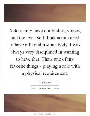 Actors only have our bodies, voices, and the text. So I think actors need to have a fit and in-tune body. I was always very disciplined in wanting to have that. Thats one of my favorite things - playing a role with a physical requirement Picture Quote #1
