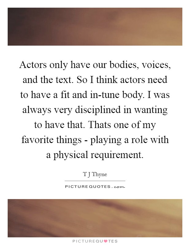 Actors only have our bodies, voices, and the text. So I think actors need to have a fit and in-tune body. I was always very disciplined in wanting to have that. Thats one of my favorite things - playing a role with a physical requirement Picture Quote #1