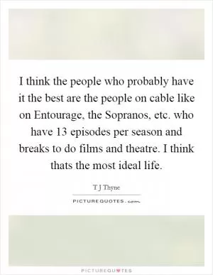 I think the people who probably have it the best are the people on cable like on Entourage, the Sopranos, etc. who have 13 episodes per season and breaks to do films and theatre. I think thats the most ideal life Picture Quote #1