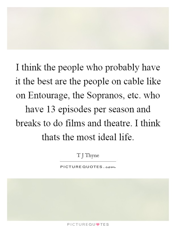 I think the people who probably have it the best are the people on cable like on Entourage, the Sopranos, etc. who have 13 episodes per season and breaks to do films and theatre. I think thats the most ideal life Picture Quote #1