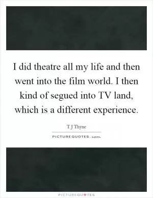 I did theatre all my life and then went into the film world. I then kind of segued into TV land, which is a different experience Picture Quote #1