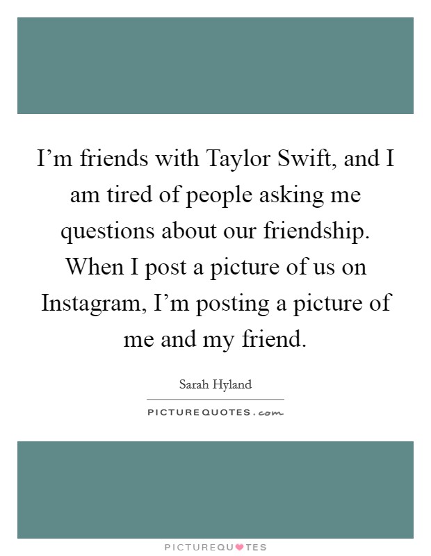 I'm friends with Taylor Swift, and I am tired of people asking me questions about our friendship. When I post a picture of us on Instagram, I'm posting a picture of me and my friend Picture Quote #1