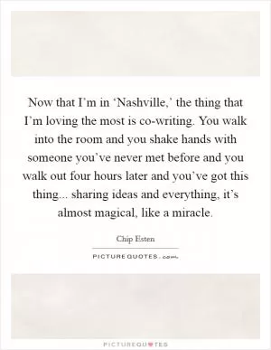 Now that I’m in ‘Nashville,’ the thing that I’m loving the most is co-writing. You walk into the room and you shake hands with someone you’ve never met before and you walk out four hours later and you’ve got this thing... sharing ideas and everything, it’s almost magical, like a miracle Picture Quote #1