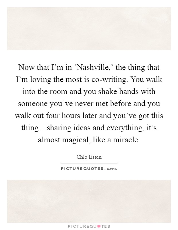 Now that I'm in ‘Nashville,' the thing that I'm loving the most is co-writing. You walk into the room and you shake hands with someone you've never met before and you walk out four hours later and you've got this thing... sharing ideas and everything, it's almost magical, like a miracle Picture Quote #1