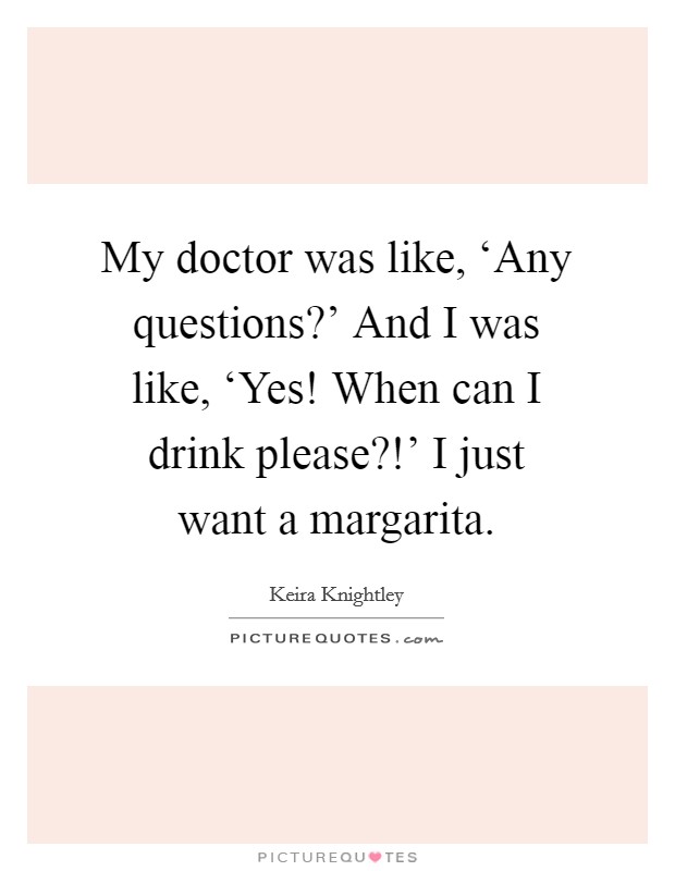 My doctor was like, ‘Any questions?' And I was like, ‘Yes! When can I drink please?!' I just want a margarita Picture Quote #1