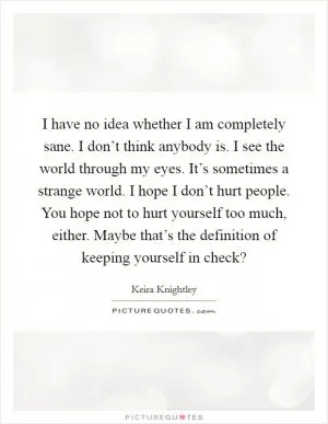 I have no idea whether I am completely sane. I don’t think anybody is. I see the world through my eyes. It’s sometimes a strange world. I hope I don’t hurt people. You hope not to hurt yourself too much, either. Maybe that’s the definition of keeping yourself in check? Picture Quote #1