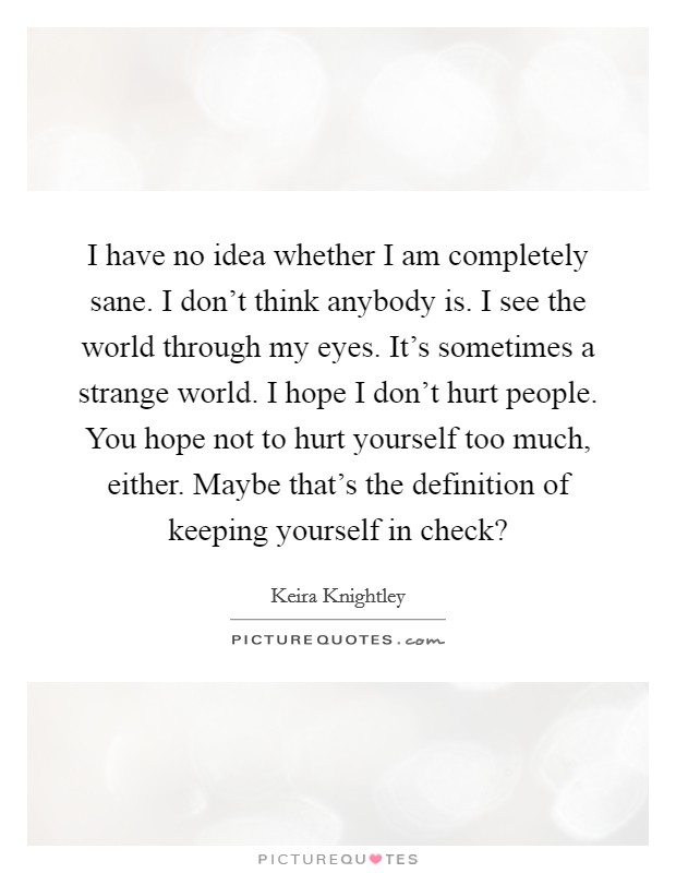 I have no idea whether I am completely sane. I don't think anybody is. I see the world through my eyes. It's sometimes a strange world. I hope I don't hurt people. You hope not to hurt yourself too much, either. Maybe that's the definition of keeping yourself in check? Picture Quote #1