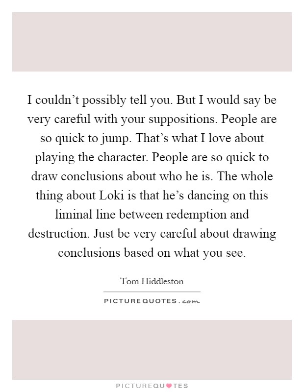 I couldn't possibly tell you. But I would say be very careful with your suppositions. People are so quick to jump. That's what I love about playing the character. People are so quick to draw conclusions about who he is. The whole thing about Loki is that he's dancing on this liminal line between redemption and destruction. Just be very careful about drawing conclusions based on what you see Picture Quote #1