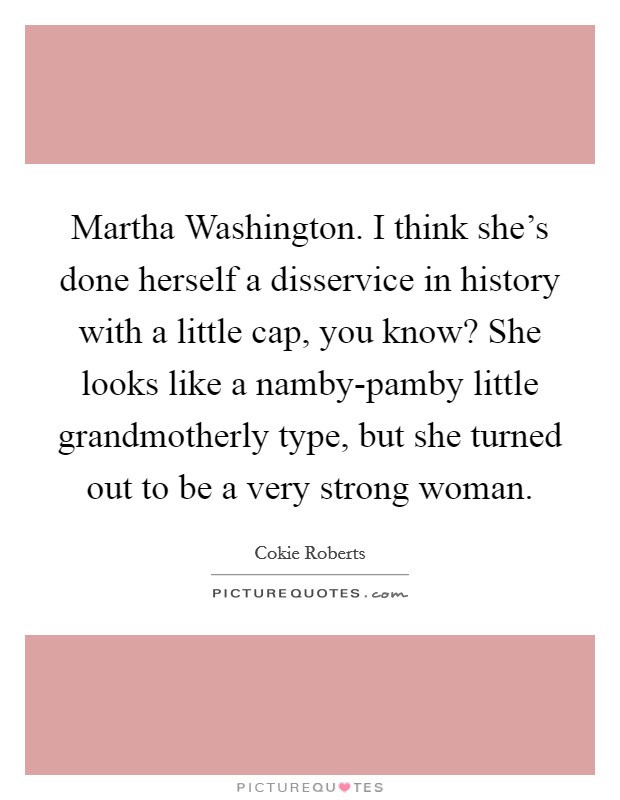 Martha Washington. I think she's done herself a disservice in history with a little cap, you know? She looks like a namby-pamby little grandmotherly type, but she turned out to be a very strong woman Picture Quote #1