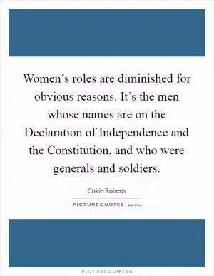 Women’s roles are diminished for obvious reasons. It’s the men whose names are on the Declaration of Independence and the Constitution, and who were generals and soldiers Picture Quote #1
