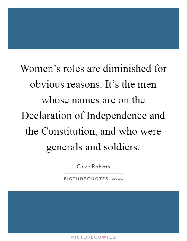 Women's roles are diminished for obvious reasons. It's the men whose names are on the Declaration of Independence and the Constitution, and who were generals and soldiers Picture Quote #1