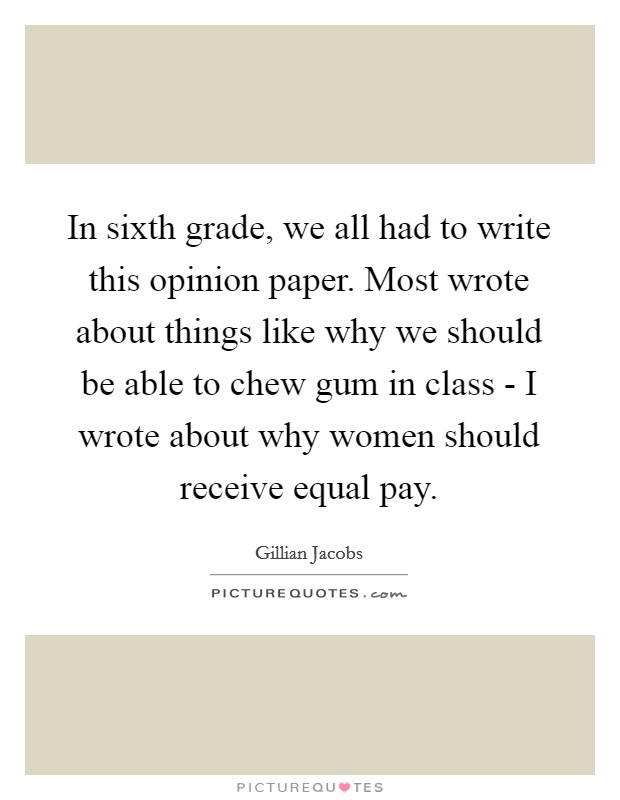 In sixth grade, we all had to write this opinion paper. Most wrote about things like why we should be able to chew gum in class - I wrote about why women should receive equal pay Picture Quote #1