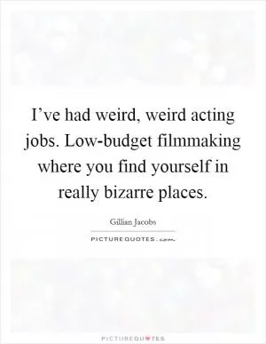 I’ve had weird, weird acting jobs. Low-budget filmmaking where you find yourself in really bizarre places Picture Quote #1
