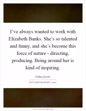 I’ve always wanted to work with Elizabeth Banks. She’s so talented and funny, and she’s become this force of nature - directing, producing. Being around her is kind of inspiring Picture Quote #1