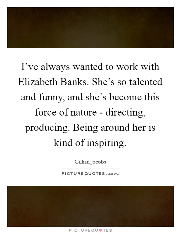I've always wanted to work with Elizabeth Banks. She's so talented and funny, and she's become this force of nature - directing, producing. Being around her is kind of inspiring Picture Quote #1