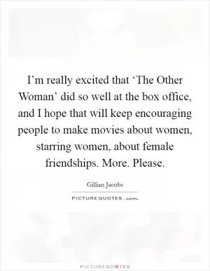 I’m really excited that ‘The Other Woman’ did so well at the box office, and I hope that will keep encouraging people to make movies about women, starring women, about female friendships. More. Please Picture Quote #1