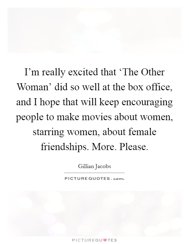 I'm really excited that ‘The Other Woman' did so well at the box office, and I hope that will keep encouraging people to make movies about women, starring women, about female friendships. More. Please Picture Quote #1