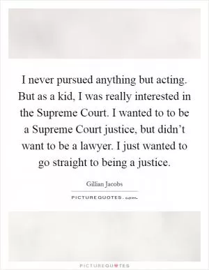 I never pursued anything but acting. But as a kid, I was really interested in the Supreme Court. I wanted to to be a Supreme Court justice, but didn’t want to be a lawyer. I just wanted to go straight to being a justice Picture Quote #1