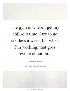 The gym is where I get my chill-out time. I try to go six days a week, but when I’m working, that goes down to about three Picture Quote #1