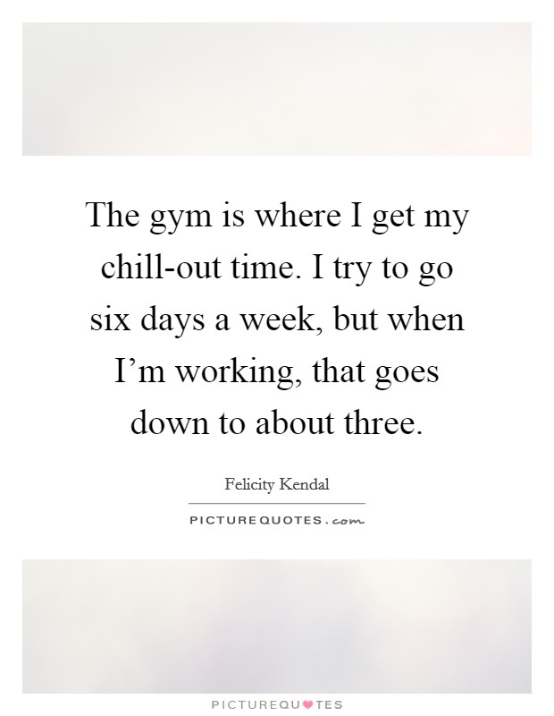 The gym is where I get my chill-out time. I try to go six days a week, but when I'm working, that goes down to about three Picture Quote #1