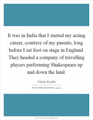 It was in India that I started my acting career, courtesy of my parents, long before I set foot on stage in England. They headed a company of travelling players performing Shakespeare up and down the land Picture Quote #1