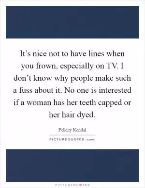 It’s nice not to have lines when you frown, especially on TV. I don’t know why people make such a fuss about it. No one is interested if a woman has her teeth capped or her hair dyed Picture Quote #1
