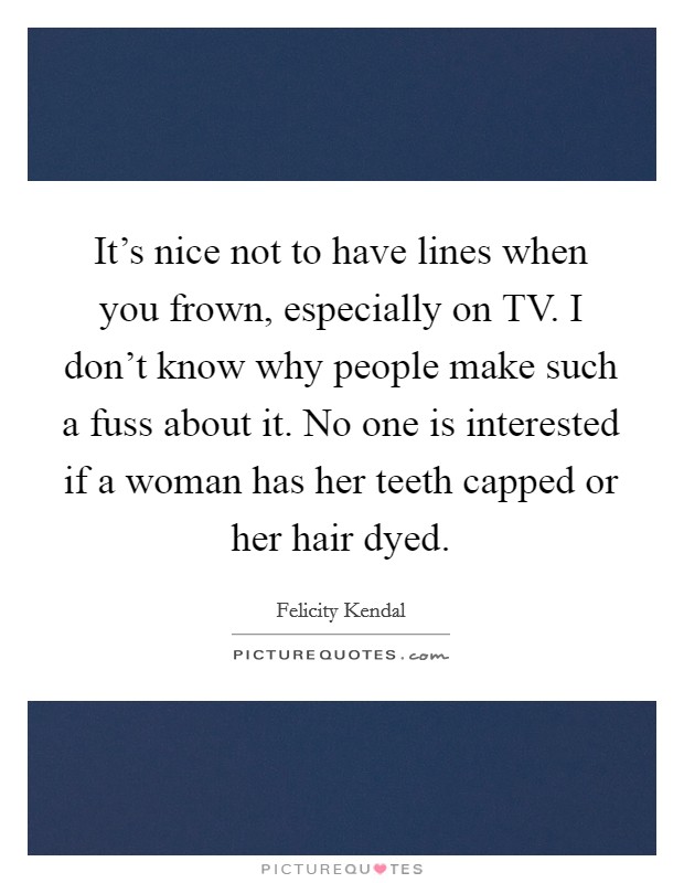 It's nice not to have lines when you frown, especially on TV. I don't know why people make such a fuss about it. No one is interested if a woman has her teeth capped or her hair dyed Picture Quote #1