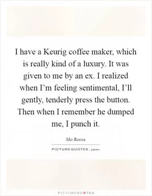 I have a Keurig coffee maker, which is really kind of a luxury. It was given to me by an ex. I realized when I’m feeling sentimental, I’ll gently, tenderly press the button. Then when I remember he dumped me, I punch it Picture Quote #1