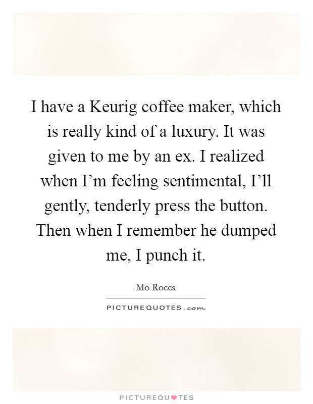 I have a Keurig coffee maker, which is really kind of a luxury. It was given to me by an ex. I realized when I'm feeling sentimental, I'll gently, tenderly press the button. Then when I remember he dumped me, I punch it Picture Quote #1