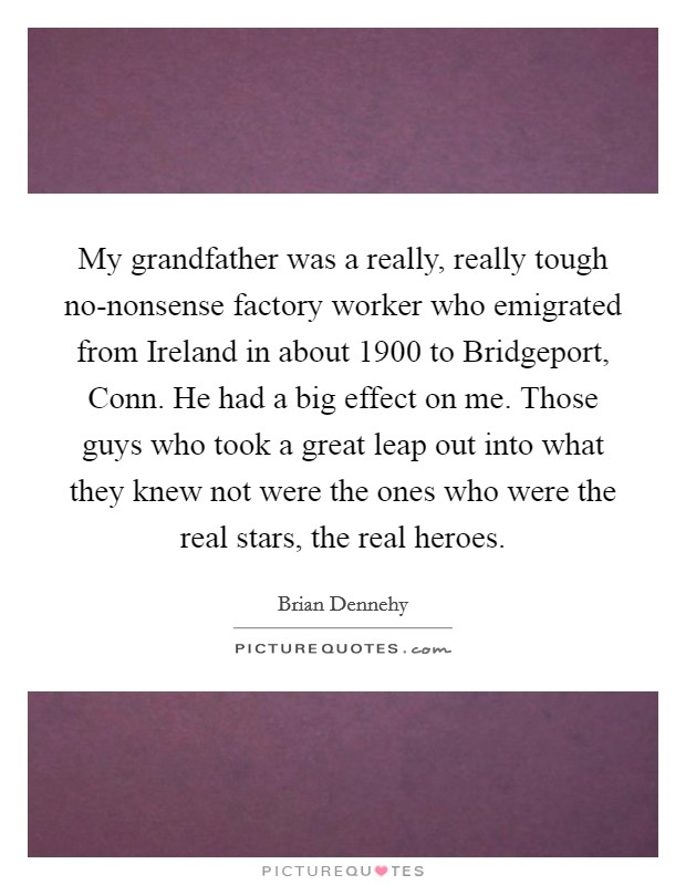 My grandfather was a really, really tough no-nonsense factory worker who emigrated from Ireland in about 1900 to Bridgeport, Conn. He had a big effect on me. Those guys who took a great leap out into what they knew not were the ones who were the real stars, the real heroes Picture Quote #1