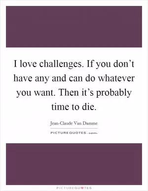 I love challenges. If you don’t have any and can do whatever you want. Then it’s probably time to die Picture Quote #1
