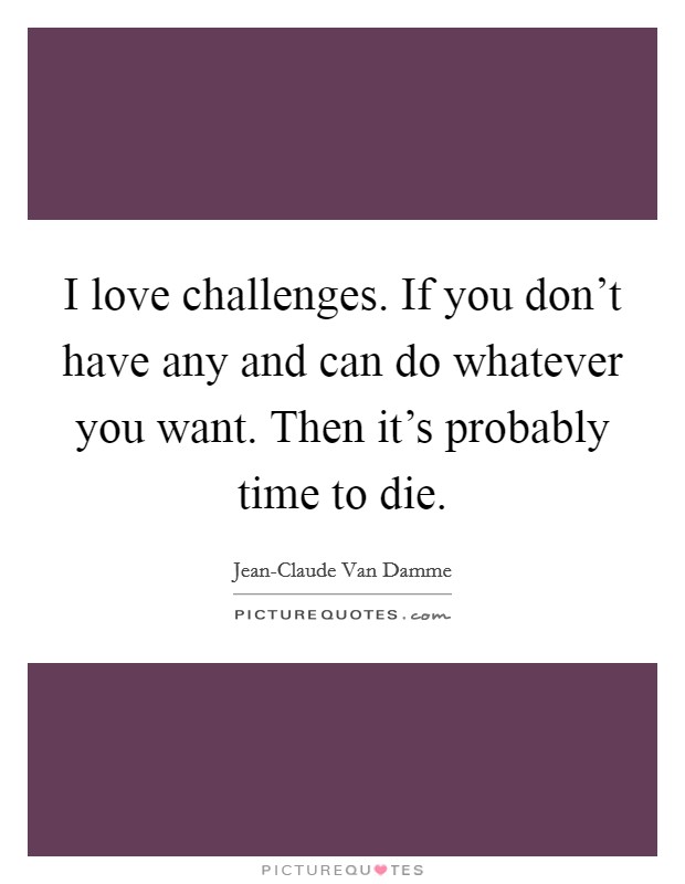 I love challenges. If you don't have any and can do whatever you want. Then it's probably time to die Picture Quote #1