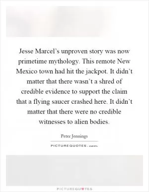 Jesse Marcel’s unproven story was now primetime mythology. This remote New Mexico town had hit the jackpot. It didn’t matter that there wasn’t a shred of credible evidence to support the claim that a flying saucer crashed here. It didn’t matter that there were no credible witnesses to alien bodies Picture Quote #1