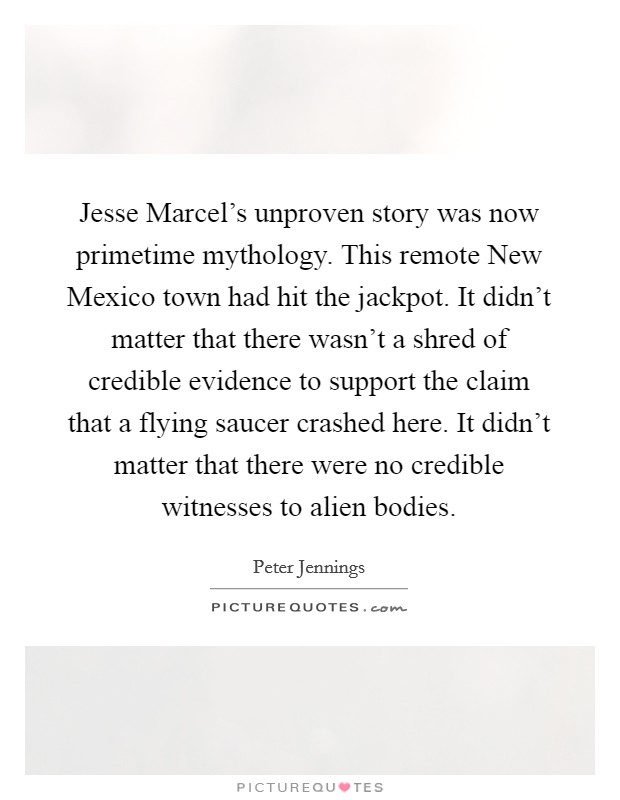 Jesse Marcel's unproven story was now primetime mythology. This remote New Mexico town had hit the jackpot. It didn't matter that there wasn't a shred of credible evidence to support the claim that a flying saucer crashed here. It didn't matter that there were no credible witnesses to alien bodies Picture Quote #1