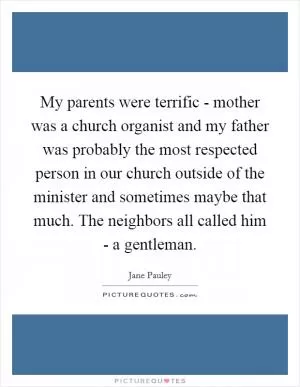My parents were terrific - mother was a church organist and my father was probably the most respected person in our church outside of the minister and sometimes maybe that much. The neighbors all called him - a gentleman Picture Quote #1