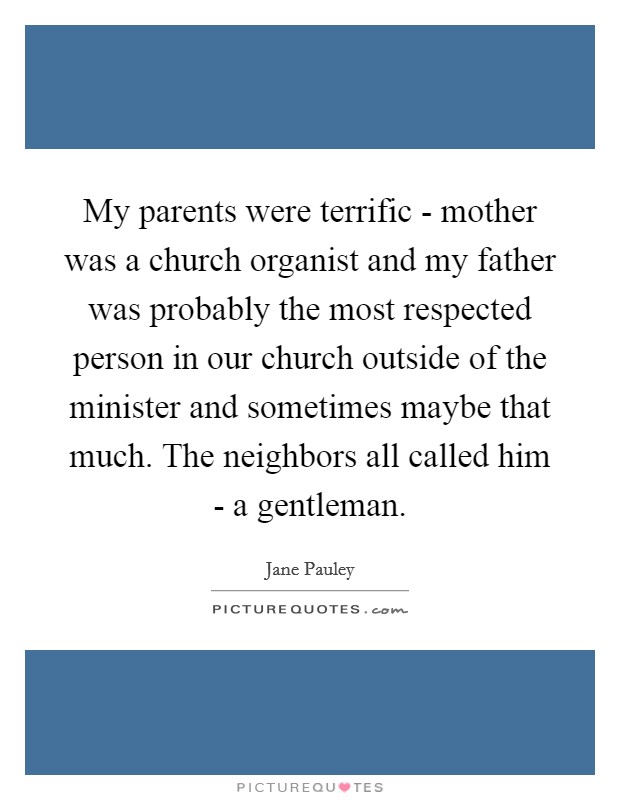 My parents were terrific - mother was a church organist and my father was probably the most respected person in our church outside of the minister and sometimes maybe that much. The neighbors all called him - a gentleman Picture Quote #1