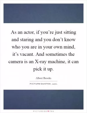 As an actor, if you’re just sitting and staring and you don’t know who you are in your own mind, it’s vacant. And sometimes the camera is an X-ray machine, it can pick it up Picture Quote #1