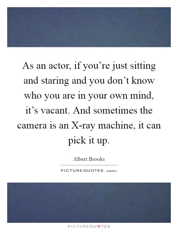 As an actor, if you're just sitting and staring and you don't know who you are in your own mind, it's vacant. And sometimes the camera is an X-ray machine, it can pick it up Picture Quote #1