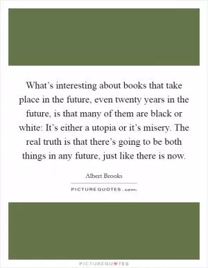 What’s interesting about books that take place in the future, even twenty years in the future, is that many of them are black or white: It’s either a utopia or it’s misery. The real truth is that there’s going to be both things in any future, just like there is now Picture Quote #1