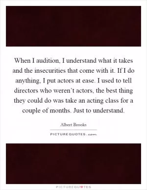 When I audition, I understand what it takes and the insecurities that come with it. If I do anything, I put actors at ease. I used to tell directors who weren’t actors, the best thing they could do was take an acting class for a couple of months. Just to understand Picture Quote #1