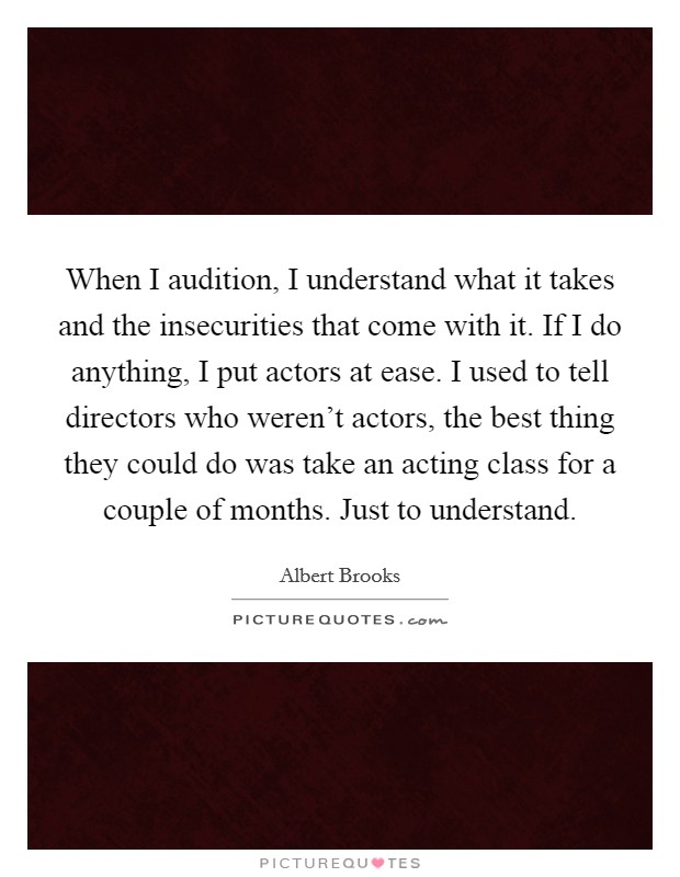 When I audition, I understand what it takes and the insecurities that come with it. If I do anything, I put actors at ease. I used to tell directors who weren't actors, the best thing they could do was take an acting class for a couple of months. Just to understand Picture Quote #1