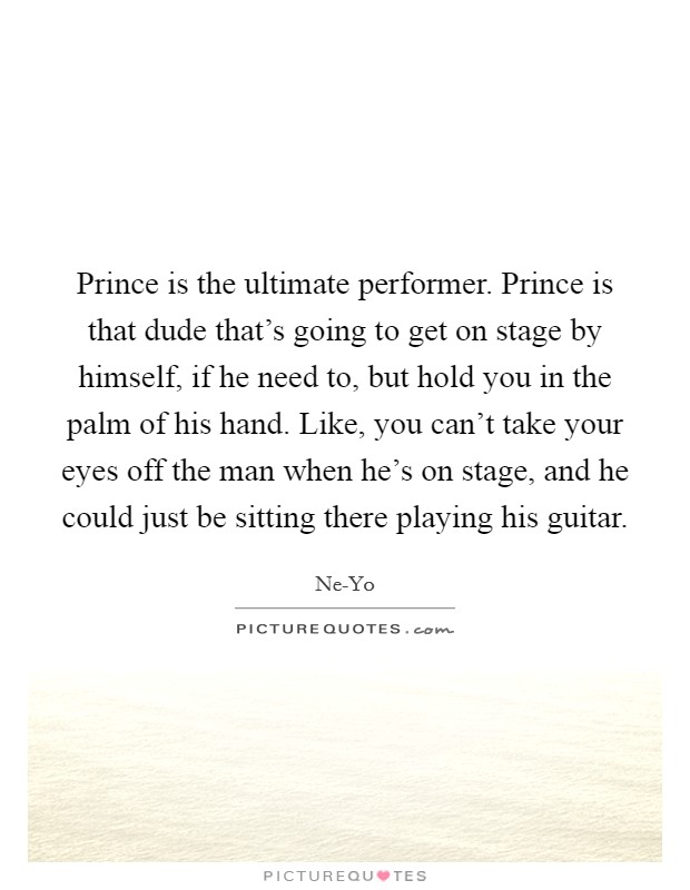 Prince is the ultimate performer. Prince is that dude that's going to get on stage by himself, if he need to, but hold you in the palm of his hand. Like, you can't take your eyes off the man when he's on stage, and he could just be sitting there playing his guitar Picture Quote #1