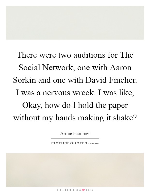 There were two auditions for The Social Network, one with Aaron Sorkin and one with David Fincher. I was a nervous wreck. I was like, Okay, how do I hold the paper without my hands making it shake? Picture Quote #1