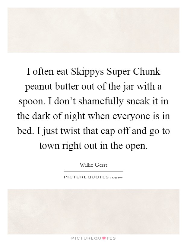 I often eat Skippys Super Chunk peanut butter out of the jar with a spoon. I don't shamefully sneak it in the dark of night when everyone is in bed. I just twist that cap off and go to town right out in the open Picture Quote #1
