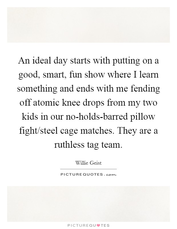 An ideal day starts with putting on a good, smart, fun show where I learn something and ends with me fending off atomic knee drops from my two kids in our no-holds-barred pillow fight/steel cage matches. They are a ruthless tag team Picture Quote #1